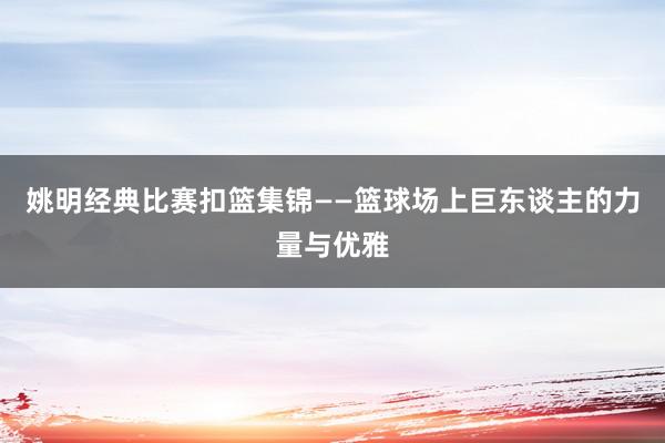 姚明经典比赛扣篮集锦——篮球场上巨东谈主的力量与优雅